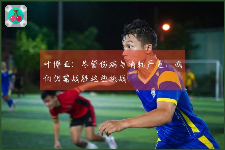 叶博亚：尽管伤病与消耗严重，我们仍需战胜这些挑战