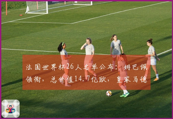 法国世界杯26人名单公布：姆巴佩领衔，总价值14.7亿欧，皇家马德里中场未入选